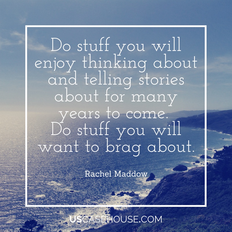 Do stuff you will enjoy thinking about and telling stories about for many years to come. Do stuff you will want to brag about. - Rachel Maddow - Great quote!